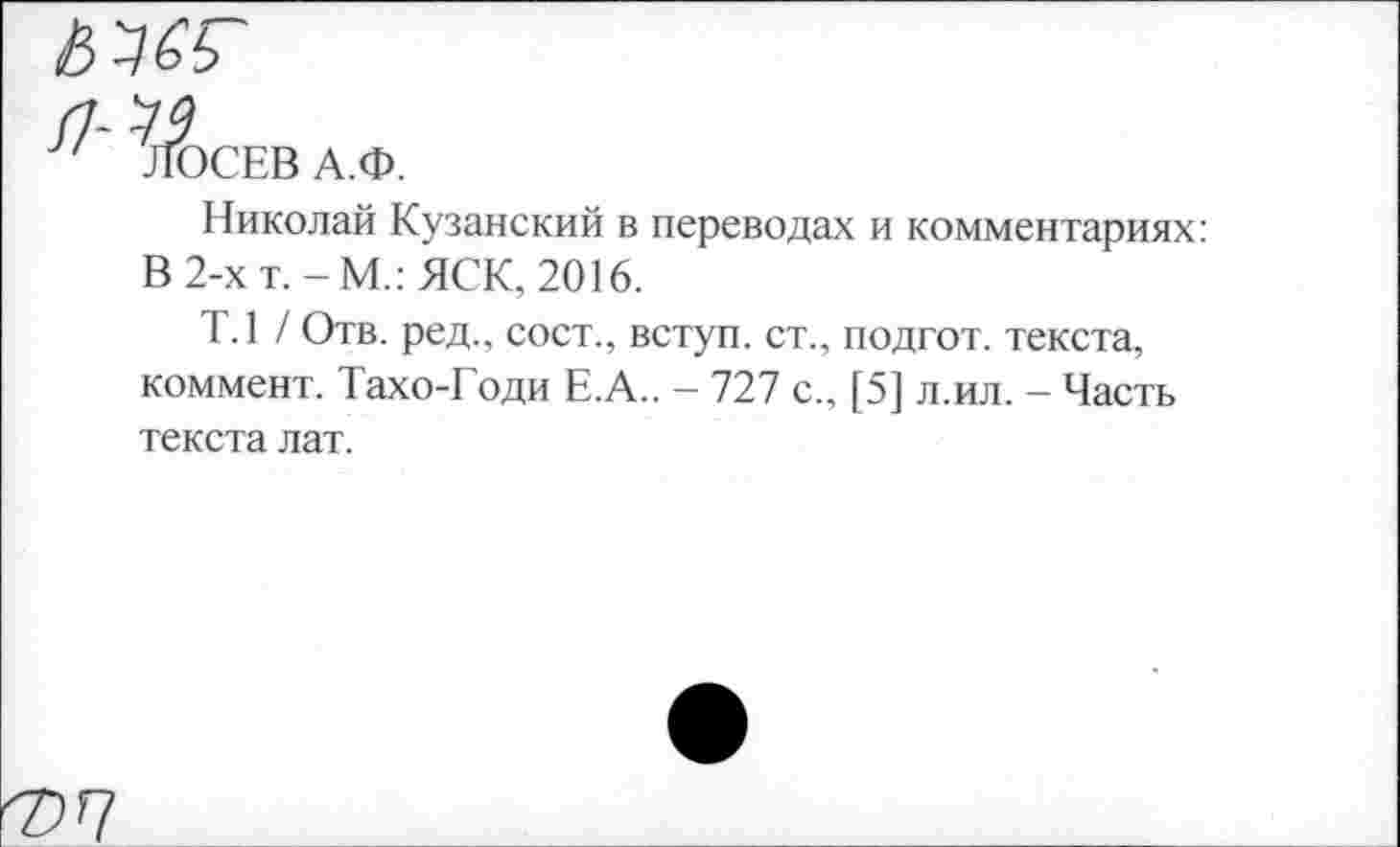 ﻿ЛОСЕВ А.Ф.
Николай Кузанский в переводах и комментариях: В 2-х т.-М.:ЯСК, 2016.
Т.1 / Отв. ред., сост., вступ. ст., подгот. текста, коммент. Тахо-Годи Е.А.. - 727 с., [5] л.ил. - Часть текста лат.